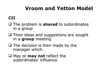 Vroom and Yetton Model CII The problem is  shared  to subordinates in a group Their ideas and suggestions are sought in a  group  meeting The decision is then made by the manager which May or  may not  reflect the subordinates’ influence 