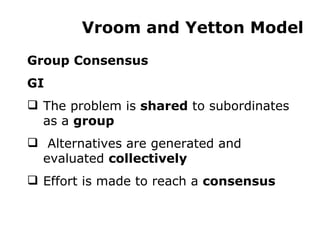 Vroom and Yetton Model Group Consensus GI The problem is  shared  to subordinates as a  group Alternatives are generated and evaluated  collectively Effort is made to reach a  consensus 