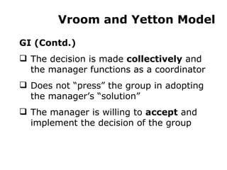 Vroom and Yetton Model GI (Contd.) The decision is made  collectively  and the manager functions as a coordinator Does not “press” the group in adopting the manager’s “solution” The manager is willing to  accept  and implement the decision of the group 