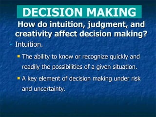 How do intuition, judgment, and creativity affect decision making? Intuition. The ability to know or recognize quickly and readily the possibilities of a given situation. A key element of decision making under risk and uncertainty. DECISION MAKING 
