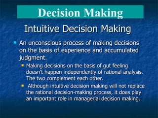 Intuitive Decision Making An unconscious process of making decisions on the basis of experience and accumulated judgment.   Making decisions on the basis of gut feeling doesn't happen independently of rational analysis. The two complement each other.  Although intuitive decision making will not replace the rational decision-making process, it does play an important role in managerial decision making. Decision Making 