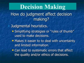 How do judgment affect decision making? Judgmental heuristics. Simplifying strategies or “rules of thumb” used to make decisions. Makes it easier to to deal with uncertainty and limited information. Can lead to systematic errors that affect the quality and/or ethics of decisions. Decision Making 