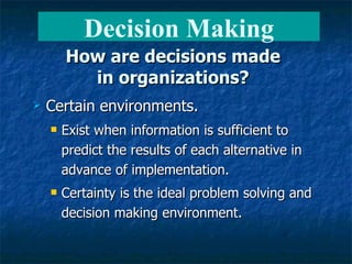 How are decisions made in organizations? Certain environments. Exist when information is sufficient to predict the results of each alternative in advance of implementation. Certainty is the ideal problem solving and decision making environment. Decision Making 