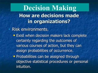 How are decisions made in organizations? Risk environments. Exist when decision makers lack complete certainty regarding the outcomes of various courses of action, but they can assign probabilities of occurrence. Probabilities can be assigned through objective statistical procedures or personal intuition. Decision Making 