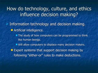 How do technology, culture, and ethics influence decision making? Information technology and decision making. Artificial intelligence. The study of how computers can be programmed to think like human beings. Will allow computers to displace many decision makers. Expert systems that support decision making by following “either-or” rules to make deductions. 