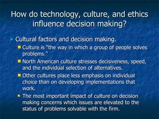 How do technology, culture, and ethics influence decision making? Cultural factors and decision making. Culture is “the way in which a group of people solves problems.” North American culture stresses decisiveness, speed, and the individual selection of alternatives. Other cultures place less emphasis on individual choice than on developing implementations that work. The most important impact of culture on decision making concerns which issues are elevated to the status of problems solvable with the firm. 