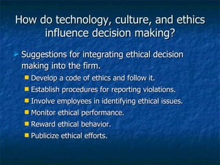 How do technology, culture, and ethics influence decision making? Suggestions for integrating ethical decision making into the firm. Develop a code of ethics and follow it. Establish procedures for reporting violations. Involve employees in identifying ethical issues. Monitor ethical performance. Reward ethical behavior. Publicize ethical efforts. 