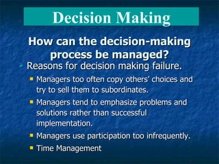 How can the decision-making process be managed? Reasons for decision making failure. Managers too often copy others’ choices and try to sell them to subordinates. Managers tend to emphasize problems and solutions rather than successful implementation. Managers use participation too infrequently. Time Management Decision Making 