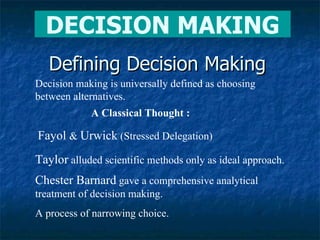 Defining Decision Making Chester Barnard  gave a comprehensive analytical treatment of decision making. A process of narrowing choice. Decision making is universally defined as choosing between alternatives. A Classical Thought :   Fayol  &  Urwick  (Stressed Delegation) Taylor  alluded scientific methods only as ideal approach. DECISION MAKING 