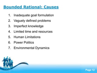 Bounded Rational: Causes

  1. Inadequate goal formulation
  2. Vaguely defined problems
  3. Imperfect knowledge
  4. Limited time and resources
  5. Human Limitations
  6. Power Politics
  7. Environmental Dynamics




                      Free Powerpoint Templates
                                                  Page 12
 