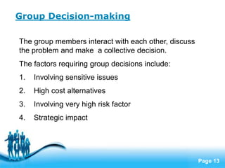 Group Decision-making

The group members interact with each other, discuss
the problem and make a collective decision.
The factors requiring group decisions include:
1.   Involving sensitive issues
2.   High cost alternatives
3.   Involving very high risk factor
4.   Strategic impact




                     Free Powerpoint Templates
                                                      Page 13
 