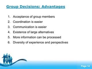 Group Decisions: Advantages

1. Acceptance of group members
2. Coordination is easier
3. Communication is easier
4. Existence of large alternatives
5. More information can be processed
6. Diversity of experience and perspectives




                   Free Powerpoint Templates
                                               Page 14
 