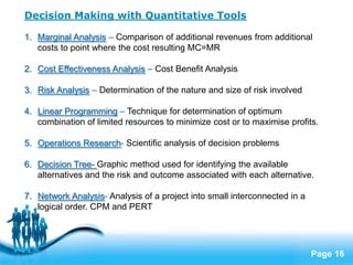 Decision Making with Quantitative Tools

1. Marginal Analysis – Comparison of additional revenues from additional
   costs to point where the cost resulting MC=MR

2. Cost Effectiveness Analysis – Cost Benefit Analysis

3. Risk Analysis – Determination of the nature and size of risk involved

4. Linear Programming – Technique for determination of optimum
   combination of limited resources to minimize cost or to maximise profits.

5. Operations Research- Scientific analysis of decision problems

6. Decision Tree- Graphic method used for identifying the available
   alternatives and the risk and outcome associated with each alternative.

7. Network Analysis- Analysis of a project into small interconnected in a
   logical order. CPM and PERT



                            Free Powerpoint Templates
                                                                            Page 16
 