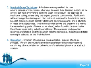 3. Nominal Group Technique- A decision making method for use
   among groups of many sizes, who want to make their decision quickly, as by
   a vote, but want everyone's opinions taken into account (as opposed to
   traditional voting, where only the largest group is considered) . Facilitators
   will encourage the sharing and discussion of reasons for the choices made
   by each group member, thereby identifying common ground, and a plurality
   of ideas and approaches. This diversity often allows the creation of a hybrid
   idea (combining parts of two or more ideas), often found to be even better
   than those ideas being initially considered. The numbers each solution
   receives are totalled, and the solution with the lowest (i.e. most favored) total
   ranking is selected as the final decision.

4. Simulation – Imitation of some real thing available, state of affairs, or
   process. The act of simulating something generally entails representing
   certain key characteristics or behaviours of a selected physical or abstract
   system.




                            Free Powerpoint Templates
                                                                            Page 18
 
