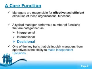 A Core Function
  Managers are responsible for effective and efficient
   execution of these organizational functions.

  A typical manager performs a number of functions
   that are categorized as:
    Interpersonal
    Informational
     Decisional
  One of the key traits that distinguish managers from
   operatives is the ability to make Independent
   Decisions.


                    Free Powerpoint Templates
                                                      Page 2
 