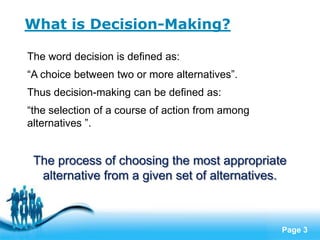 What is Decision-Making?

The word decision is defined as:
“A choice between two or more alternatives”.
Thus decision-making can be defined as:
“the selection of a course of action from among
alternatives ”.


 The process of choosing the most appropriate
  alternative from a given set of alternatives.


                   Free Powerpoint Templates
                                                  Page 3
 