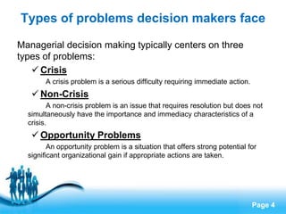 Types of problems decision makers face

Managerial decision making typically centers on three
types of problems:
    Crisis
        A crisis problem is a serious difficulty requiring immediate action.
    Non-Crisis
         A non-crisis problem is an issue that requires resolution but does not
  simultaneously have the importance and immediacy characteristics of a
  crisis.
    Opportunity Problems
         An opportunity problem is a situation that offers strong potential for
  significant organizational gain if appropriate actions are taken.




                            Free Powerpoint Templates
                                                                               Page 4
 