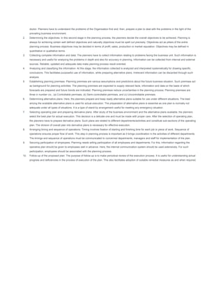 doctor. Planners have to understand the problems of the Organisation first and, then, prepare a plan to deal with the problems in the light of the
      prevailing business environment.
2.    Determining the objectives: In this second stage in the planning process, the planners decide the overall objectives to be achieved. Planning is
      always for achieving certain well defined objectives and naturally objectives must be spelt out precisely. Objectives act as pillars of the entire
      planning process. Business objectives may be decided in terms of profit, sales, production or market reputation. Objectives may be defined in
      quantitative or qualitative terms.
3.    Collecting complete information and data: The planners have to collect information relating to problems facing the business unit. Such information is
      necessary and useful for analyzing the problems in depth and also for accuracy in planning. Information can be collected from internal and external
      sources. Reliable, updated and adequate data make planning process result-oriented.
4.    Analyzing and classifying the information: At this stage, the information collected is analyzed and interpreted systematically for drawing specific
      conclusions. This facilitates purposeful use of information, while preparing alternative plans. Irrelevant information can be discarded through such
      analysis.
5.    Establishing planning premises: Planning premises are various assumptions and predictions about the future business situation. Such premises act
      as background for planning activities. The planning premises are expected to supply relevant facts, information and data on the basis of which
      forecasts are prepared and future trends are indicated. Planning premises reduce uncertainties in the planning process. Planning premises are
      three in number viz., (a) Controllable permises, (b) Semi-controllable permises, and (c) Uncontrollable premises.
6.    Determining alternative plans: Here, the planners prepare and keep ready alternative plans suitable for use under different situations. The best
      among the available alternative plans is used for actual execution. The preparation of alternative plans is essential as one plan is normally not
      adequate under all types of situations. It is a type of stand-by arrangement useful for meeting any emergency situation.
7.    Selecting operating plan and preparing derivative plans: After study of the business environment and the alternative plans available, the planners
      select the best plan for actual execution. This decision is a delicate one and must be made with proper care. After the selection of operating plan,
      the planners have to prepare derivative plans. Such plans are related to different departments/activities and constitute sub-sections of the operating
      plan. The division of overall plan into derivative plans is necessary for effective execution.
8.    Arranging timing and sequence of operations: Timing involves fixation of starting and finishing time for each job or piece of work. Sequence of
      operations ensures proper flow of work. This step in planning process is important as it brings coordination in the activities of different departments.
      The timings and sequence of operations must be communicated to concerned departments, managers and staff for implementation of the plan.
9.    Securing participation of employees: Planning needs willing participation of all employees and departments. For this, information regarding the
      operative plan should be given to employees well in advance. Here, the internal communication system should be used extensively. For such
      participation, employees should be associated with the planning process.
10.   Follow-up of the proposed plan: The purpose of follow-up is to make periodical review of the execution process. It is useful for understanding actual
      progress and deficiencies in the process of execution of the plan. This also facilitates adoption of suitable remedial measures as and when required.
 