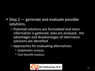  Step 2 — generate and evaluate possible
 solutions.
  – Potential solutions are formulated and more
    information is gathered, data are analyzed , the
    advantages and disadvantages of alternative
    solutions are identified
  – Approaches for evaluating alternatives:
     • Stakeholder analysis.
     • Cost-benefit analysis.



                                                       15
 