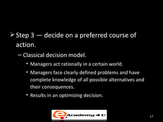  Step 3 — decide on a preferred course of
  action.
  – Classical decision model.
     • Managers act rationally in a certain world.
     • Managers face clearly defined problems and have
       complete knowledge of all possible alternatives and
       their consequences.
     • Results in an optimizing decision.


                                                             17
 