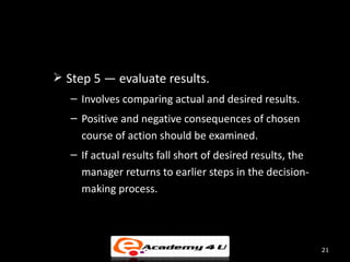  Step 5 — evaluate results.
   – Involves comparing actual and desired results.
   – Positive and negative consequences of chosen
     course of action should be examined.
   – If actual results fall short of desired results, the
     manager returns to earlier steps in the decision-
     making process.




                                                            21
 