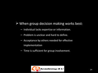 When group decision making works best:
  – Individual lacks expertise or information.
  – Problem is unclear and hard to define.
  – Acceptance by others needed for effective
    implementation
  – Time is sufficient for group involvement.




                                                 24
 