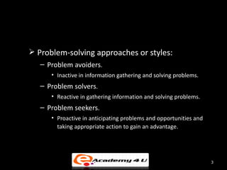  Problem-solving approaches or styles:
   – Problem avoiders.
      • Inactive in information gathering and solving problems.
   – Problem solvers.
      • Reactive in gathering information and solving problems.
   – Problem seekers.
      • Proactive in anticipating problems and opportunities and
        taking appropriate action to gain an advantage.




                                                                   3
 