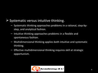  Systematic versus intuitive thinking.
   – Systematic thinking approaches problems in a rational, step-by-
     step, and analytical fashion.
   – Intuitive thinking approaches problems in a flexible and
     spontaneous fashion.
   – Multidimensional thinking applies both intuitive and systematic
     thinking.
   – Effective multidimensional thinking requires skill at strategic
     opportunism.




                                                                       4
 