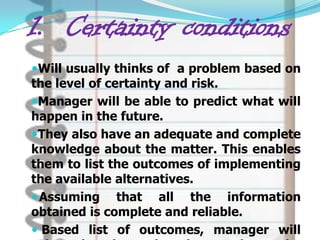 1. Certainty conditions
Will usually thinks of a problem based on
the level of certainty and risk.
Manager will be able to predict what will
happen in the future.
They also have an adequate and complete
knowledge about the matter. This enables
them to list the outcomes of implementing
the available alternatives.
 Assuming that all the information
obtained is complete and reliable.
 Based list of outcomes, manager will
 