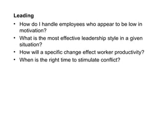 Leading
• How do I handle employees who appear to be low in
  motivation?
• What is the most effective leadership style in a given
  situation?
• How will a specific change effect worker productivity?
• When is the right time to stimulate conflict?
 