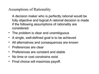 Assumptions of Rationality
    A decision maker who is perfectly rational would be
    fully objective and logical.A rational decision is made
    if the following assumptions of rationality are
    considered:
•   The problem is clear and unambiguous
•   A single, well-defined goal is to be achieved
•   All alternatives and consequences are known
•   Preferences are clear
•   Preferences are constant and stable
•   No time or cost constrains exist
•   Final choice will maximize payoff.
 