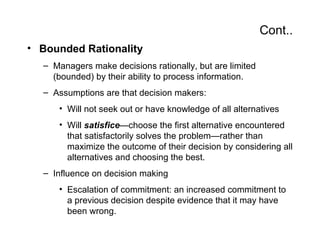 Cont..
• Bounded Rationality
  – Managers make decisions rationally, but are limited
    (bounded) by their ability to process information.
  – Assumptions are that decision makers:
     • Will not seek out or have knowledge of all alternatives
     • Will satisfice—choose the first alternative encountered
       that satisfactorily solves the problem—rather than
       maximize the outcome of their decision by considering all
       alternatives and choosing the best.
  – Influence on decision making
     • Escalation of commitment: an increased commitment to
       a previous decision despite evidence that it may have
       been wrong.
 