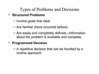 Types of Problems and Decisions
• Structured Problems
  – Involve goals that clear.
  – Are familiar (have occurred before).
  – Are easily and completely defined—information
    about the problem is available and complete.
• Programmed Decision
  – A repetitive decision that can be handled by a
    routine approach.
 