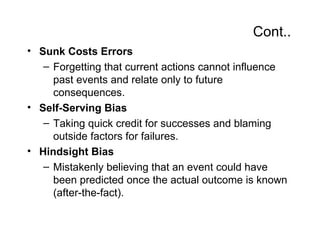 Cont..
• Sunk Costs Errors
   – Forgetting that current actions cannot influence
     past events and relate only to future
     consequences.
• Self-Serving Bias
   – Taking quick credit for successes and blaming
     outside factors for failures.
• Hindsight Bias
   – Mistakenly believing that an event could have
     been predicted once the actual outcome is known
     (after-the-fact).
 