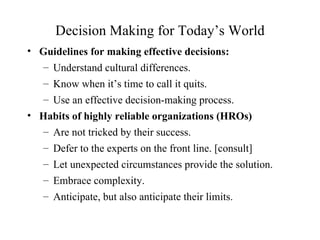 Decision Making for Today’s World
• Guidelines for making effective decisions:
  – Understand cultural differences.
   – Know when it’s time to call it quits.
   – Use an effective decision-making process.
• Habits of highly reliable organizations (HROs)
  – Are not tricked by their success.
   – Defer to the experts on the front line. [consult]
   – Let unexpected circumstances provide the solution.
   – Embrace complexity.
   – Anticipate, but also anticipate their limits.
 