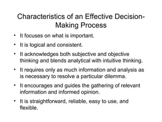 Characteristics of an Effective Decision-
             Making Process
• It focuses on what is important.
• It is logical and consistent.
• It acknowledges both subjective and objective
  thinking and blends analytical with intuitive thinking.
• It requires only as much information and analysis as
  is necessary to resolve a particular dilemma.
• It encourages and guides the gathering of relevant
  information and informed opinion.
• It is straightforward, reliable, easy to use, and
  flexible.
 
