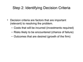 Step 2: Identifying Decision Criteria


• Decision criteria are factors that are important
  (relevant) to resolving the problem.
   – Costs that will be incurred (investments required)
   – Risks likely to be encountered (chance of failure)
   – Outcomes that are desired (growth of the firm)
 