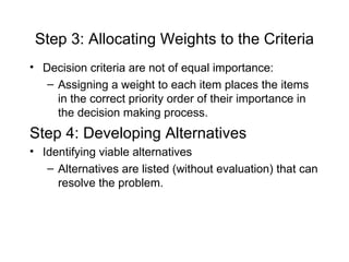 Step 3: Allocating Weights to the Criteria
• Decision criteria are not of equal importance:
   – Assigning a weight to each item places the items
     in the correct priority order of their importance in
     the decision making process.
Step 4: Developing Alternatives
• Identifying viable alternatives
   – Alternatives are listed (without evaluation) that can
     resolve the problem.
 