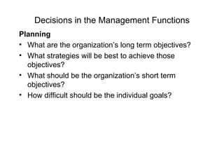 Decisions in the Management Functions
Planning
• What are the organization’s long term objectives?
• What strategies will be best to achieve those
  objectives?
• What should be the organization’s short term
  objectives?
• How difficult should be the individual goals?
 