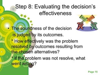 Step 8: Evaluating the decision’s
            effectiveness

• The soundness of the decision
   is judged by its outcomes.
  * How effectively was the problem
  resolved by outcomes resulting from
  the chosen alternatives?
  * if the problem was not resolve, what
  went wrong?
                                           Page 15
 