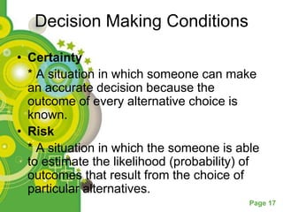 Decision Making Conditions

• Certainty
  * A situation in which someone can make
  an accurate decision because the
  outcome of every alternative choice is
  known.
• Risk
  * A situation in which the someone is able
  to estimate the likelihood (probability) of
  outcomes that result from the choice of
  particular alternatives.
                                           Page 17
 