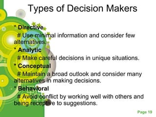 Types of Decision Makers
* Directive
  # Use minimal information and consider few
alternatives.
* Analytic
  # Make careful decisions in unique situations.
* Conceptual
  # Maintain a broad outlook and consider many
alternatives in making decisions.
* Behavioral
  # Avoid conflict by working well with others and
being receptive to suggestions.
                                               Page 19
 