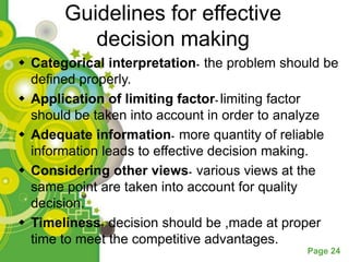 Guidelines for effective
          decision making
 Categorical interpretation- the problem should be
  defined properly.
 Application of limiting factor- limiting factor
  should be taken into account in order to analyze
 Adequate information- more quantity of reliable
  information leads to effective decision making.
 Considering other views- various views at the
  same point are taken into account for quality
  decision.
 Timeliness- decision should be ,made at proper
  time to meet the competitive advantages.
                                              Page 24
 
