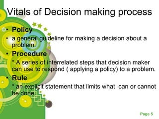 Vitals of Decision making process
• Policy
• a general guideline for making a decision about a
  problem.
• Procedure
  * A series of interrelated steps that decision maker
  can use to respond ( applying a policy) to a problem.
• Rule
  * an explicit statement that limits what can or cannot
  be done.


                                                  Page 5
 