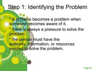 Step 1: Identifying the Problem

* A problem becomes a problem when
someone becomes aware of it.
* there is always a pressure to solve the
problem.
* the person must have the
authority, information, or resources
needed to solve the problem.



                                        Page 8
 
