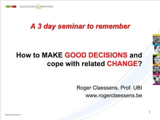 A 3 day seminar to remember



How to MAKE GOOD DECISIONS and
        cope with related CHANGE?


               Roger Claessens, Prof. UBI
                  www.rogerclaessens.be

                                            1
 