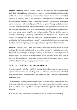 Bounded rationality: Bounded rationality is the idea that in decision making, rationality of
individuals is limited by the information they have, the cognitive limitations of their minds,
and the finite amount of time they have to make a decision. It was proposed by Herbert
Simon as an alternative basis for the mathematical modelling of decision making, as used
in economics and related disciplines; it complements rationality as optimization, which views
decision making as a fully rational process of finding an optimal choice given the information
available. Another way to look at bounded rationality is that, because decision-makers lack
the ability and resources to arrive at the optimal solution, they instead apply their rationality
only after having greatly simplified the choices available. Thus the decision-maker is
a satisfice, one seeking a satisfactory solution rather than the optimal one. Simon used the
analogy of a pair of scissors, where one blade is the "cognitive limitations" of actual humans
and the other the "structures of the environment"; minds with limited cognitive resources can
thus be successful by exploiting pre-existing structure and regularity in the environment.

Intuitive: The main category is the intuitive model. These models do not depend on reason
and logic. The choice is reached usually by an intuitive 'knowing' of what the best answer is.
People talk about 'feeling it in their gut', 'listening to their heart' and receiving visions or
hearing voices.Other methods of decision making such as astrology, crystals, tarot cards, a
roll of the dice, could also be considered to be intuitive models. They are not based on reason
and rationality; rather they are tapping into some inner wisdom.

10. DECISION MAKING TOOLS AND TECHNIQUES

Oftentimes, people really have a difficult time deciding and choosing between or among
options. Indecisiveness is not something innate. An indecisive person can master the art of
good decision making. One way to make this happen is to apply a practical technique when
making decisions.

The various tools and techniques of decision making are very helpful in teaching people how
to become quick and smart decision makers. There are so many of these decision making
tools and one can choose any of these techniques which seems applicable and useful for the
situation.

Here are some of the common tools and techniques used by people in decision making:
 