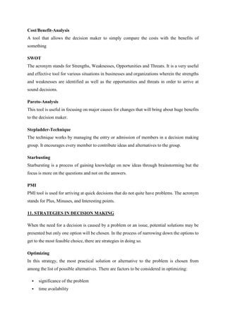 Cost/Benefit-Analysis
A tool that allows the decision maker to simply compare the costs with the benefits of
something

SWOT
The acronym stands for Strengths, Weaknesses, Opportunities and Threats. It is a very useful
and effective tool for various situations in businesses and organizations wherein the strengths
and weaknesses are identified as well as the opportunities and threats in order to arrive at
sound decisions.

Pareto-Analysis
This tool is useful in focusing on major causes for changes that will bring about huge benefits
to the decision maker.

Stepladder-Technique
The technique works by managing the entry or admission of members in a decision making
group. It encourages every member to contribute ideas and alternatives to the group.

Starbusting
Starbursting is a process of gaining knowledge on new ideas through brainstorming but the
focus is more on the questions and not on the answers.

PMI
PMI tool is used for arriving at quick decisions that do not quite have problems. The acronym
stands for Plus, Minuses, and Interesting points.

11. STRATEGIES IN DECISION MAKING

When the need for a decision is caused by a problem or an issue, potential solutions may be
presented but only one option will be chosen. In the process of narrowing down the options to
get to the most feasible choice, there are strategies in doing so.

Optimizing
In this strategy, the most practical solution or alternative to the problem is chosen from
among the list of possible alternatives. There are factors to be considered in optimizing:

     significance of the problem
     time availability
 