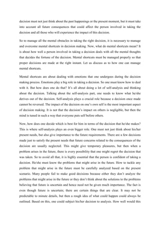 decision must not just think about the past happenings or the present moment, but it must take
into account all future consequences that could affect the person involved in taking the
decision and all those who will experience the impact of this decision.

So to manage all the mental obstacles in taking the right decision, it is necessary to manage
and overcome mental shortcuts in decision making. Now, what do mental shortcuts mean? It
is about how well a person involved in taking a decision deals with all the mental thoughts
that decides the fortune of the decision. Mental shortcuts must be managed properly so that
proper decisions are made at the right instant. Let us discuss as to how one can manage
mental shortcuts.

Mental shortcuts are about dealing with emotions that one undergoes during the decision
making process. Emotions play a big role in taking a decision. So one must know how to deal
with it. But how does one do that? It’s all about doing a lot of self-analysis and thinking
about the decision. Talking about the self-analysis part, one needs to know what he/she
derives out of the decision. Self-analysis plays a crucial role because a decision once made
cannot be reversed. The impact of the decision on one’s own self is the most important aspect
of decision making. It is not that the decision’s impact on others is negligible, but then the
mind is tuned in such a way that everyone puts self before others.

Now, how does one decide which is best for him in terms of the decision that he/she makes?
This is where self-analysis plays an even bigger role. One must not just think about his/her
present needs, but also give importance to the future requirements. There are a few decisions
made just to satisfy the present needs that future concerns related to the consequences of the
decision are usually neglected. This might give temporary pleasures, but then when a
problem arises in the future, there is every possibility that one might regret the decision that
was taken. So to avoid all that, it is highly essential that the person is confident of taking a
decision. He/she must know the problems that might arise in the future. How to tackle any
problem that might arise in the future must be carefully analyzed based on the present
scenario. Many people fail to make good decisions because either they don’t analyze the
problems that might arise in the future or they don’t think about the solutions to the problems
believing that future is uncertain and hence need not be given much importance. The fact is
even though future is uncertain; there are certain things that are clear. It may not be
predictable to minute details, but then a rough idea of what could happen could always be
outlined. Based on this, one could subject his/her decision to analysis. How well would this
 