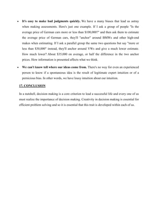 It's easy to make bad judgments quickly. We have a many biases that lead us astray
  when making assessments. Here's just one example. If I ask a group of people "Is the
  average price of German cars more or less than $100,000?" and then ask them to estimate
  the average price of German cars, they'll "anchor" around BMWs and other high-end
  makes when estimating. If I ask a parallel group the same two questions but say "more or
  less than $30,000" instead, they'll anchor around VWs and give a much lower estimate.
  How much lower? About $35,000 on average, or half the difference in the two anchor
  prices. How information is presented affects what we think.

  We can't know tell where our ideas come from. There's no way for even an experienced
  person to know if a spontaneous idea is the result of legitimate expert intuition or of a
  pernicious bias. In other words, we have lousy intuition about our intuition.

17. CONCLUSION

In a nutshell, decision making is a core criterion to lead a successful life and every one of us
must realize the importance of decision making. Creativity in decision making is essential for
efficient problem solving and so it is essential that this trait is developed within each of us.
 